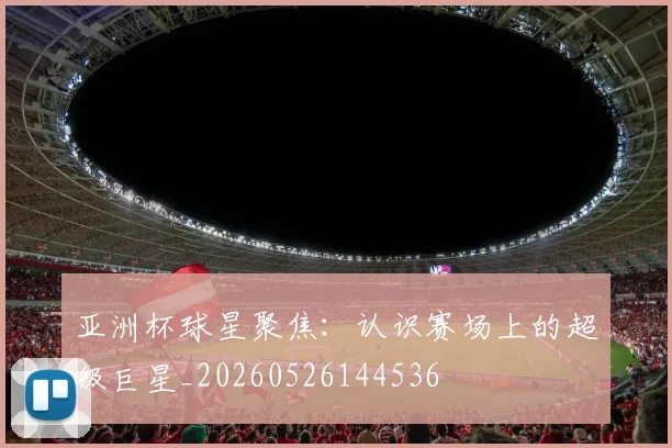 亚洲杯球星聚焦:认识赛场上的超级巨星_20260526144536