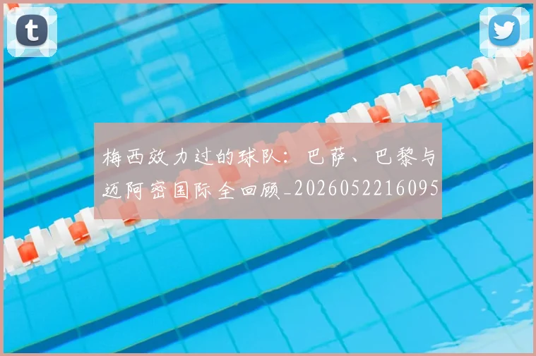 梅西效力过的球队：巴萨、巴黎与迈阿密国际全回顾_20260522160959