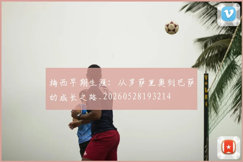 梅西早期生涯：从罗萨里奥到巴萨的成长之路_20260528193214